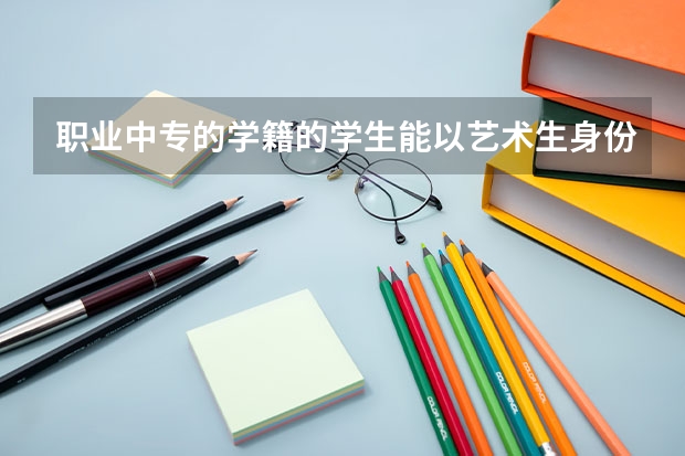 职业中专的学籍的学生能以艺术生身份考大学吗？