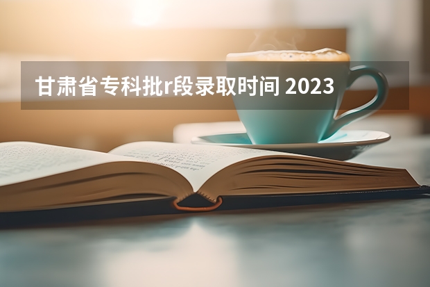 甘肃省专科批r段录取时间 2023甘肃志愿填报时间一览表