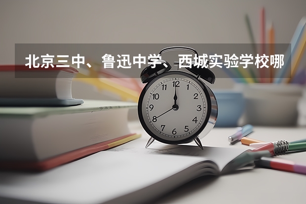 北京三中、鲁迅中学、西城实验学校哪个好些(包括校风和成绩)?差距有多大?
