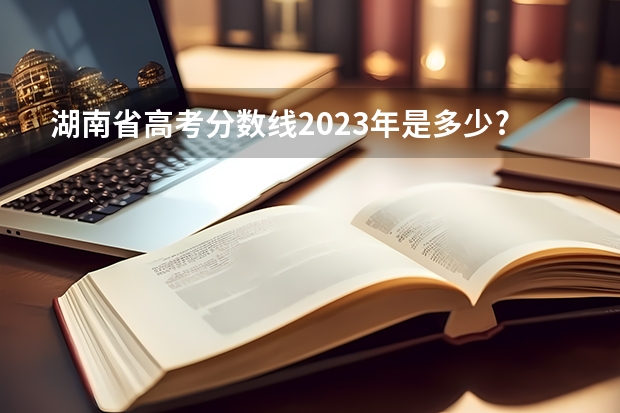 湖南省高考分数线2023年是多少?