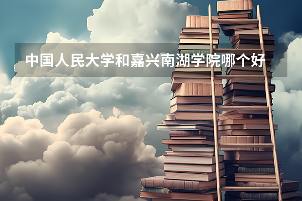 中国人民大学和嘉兴南湖学院哪个好 历年录取分数线汇总