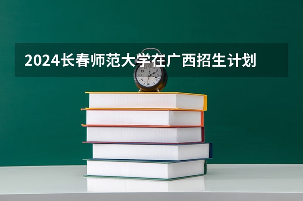 2024长春师范大学在广西招生计划详解