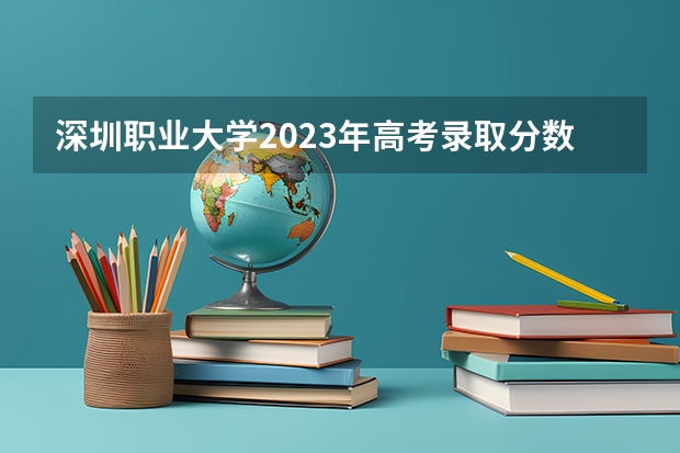 深圳职业大学2023年高考录取分数线是多少？