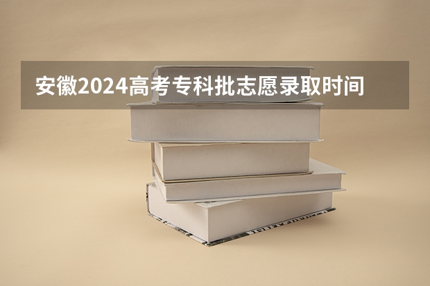 安徽2024高考专科批志愿录取时间 几号开始录取（安徽省高考志愿填报时间及录取时间）