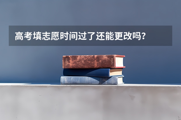 高考填志愿时间过了还能更改吗？