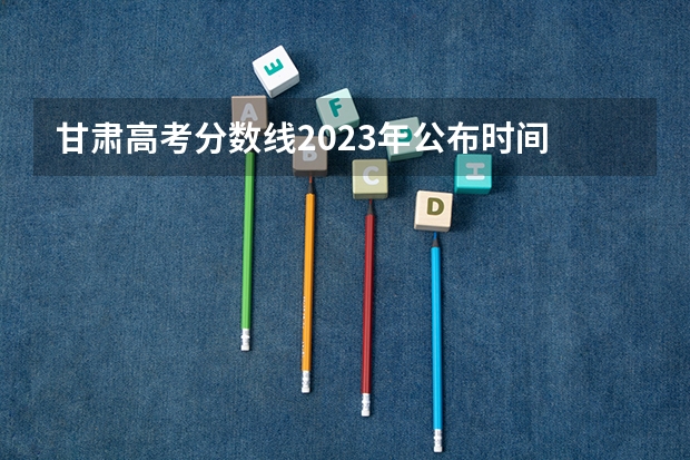 甘肃高考分数线2023年公布时间 甘肃省本科一批录取结果公布时间