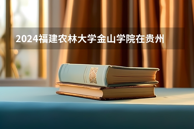 2024福建农林大学金山学院在贵州招生计划详解