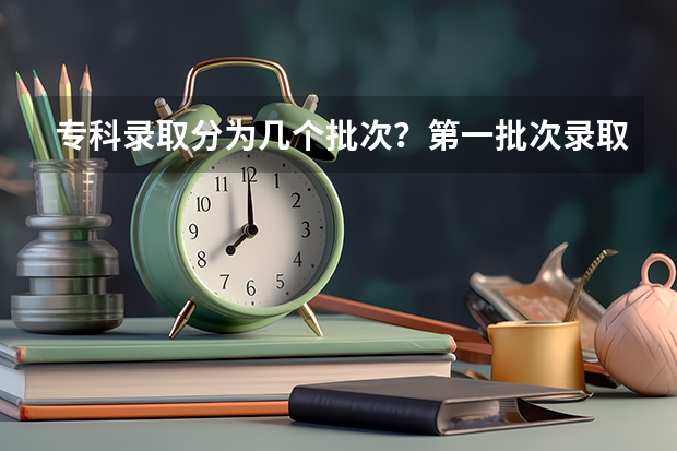 专科录取分为几个批次？第一批次录取的院校和第二批次有什么不同？