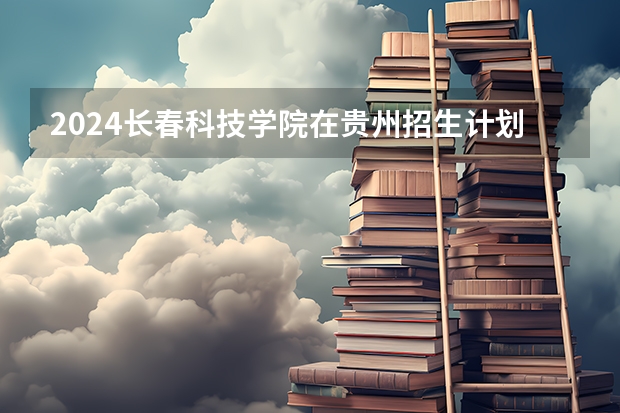 2024长春科技学院在贵州招生计划详解