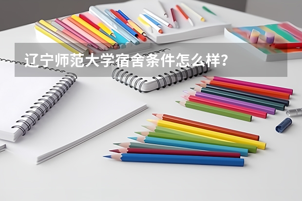 辽宁师范大学宿舍条件怎么样？