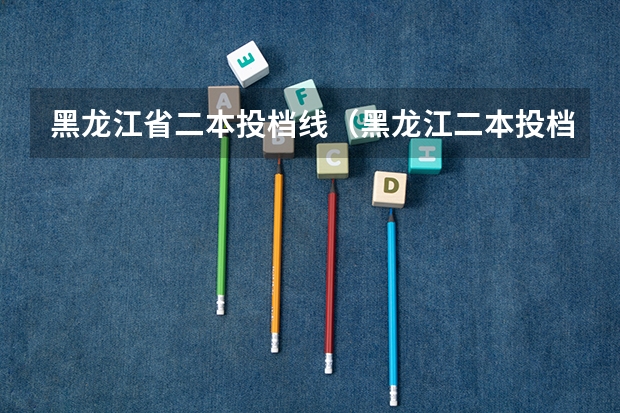 黑龙江省二本投档线（黑龙江二本投档线）