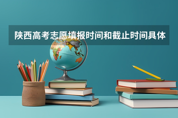 陕西高考志愿填报时间和截止时间具体时间 陕西高考填报志愿时间和截止时间