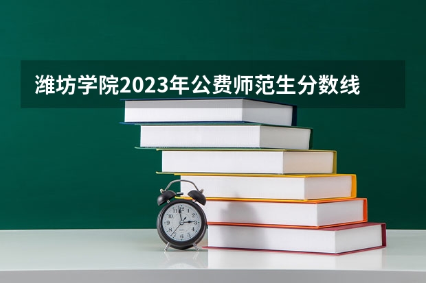 潍坊学院2023年公费师范生分数线 潍坊学院分数线