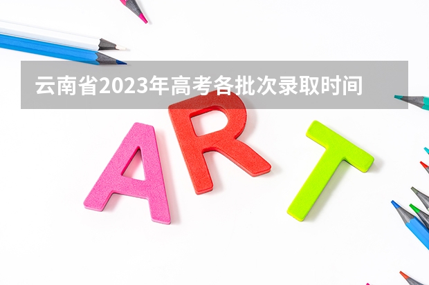 云南省2023年高考各批次录取时间 云南高考录取投档时间