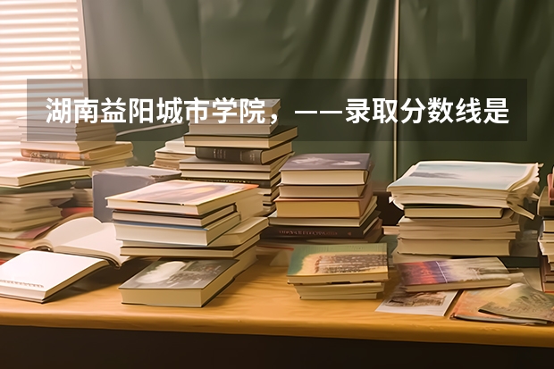 湖南益阳城市学院，——录取分数线是多少？   真的很感谢！