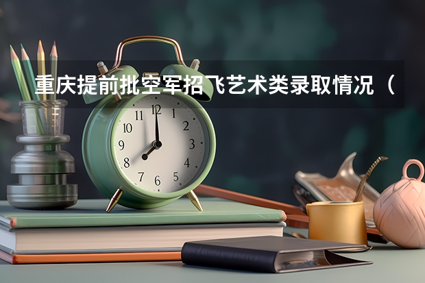 重庆提前批空军招飞艺术类录取情况（重庆空飞预备班报名时间及流程）