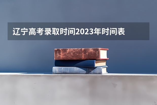 辽宁高考录取时间2023年时间表 高考录取时间2023年时间表图片