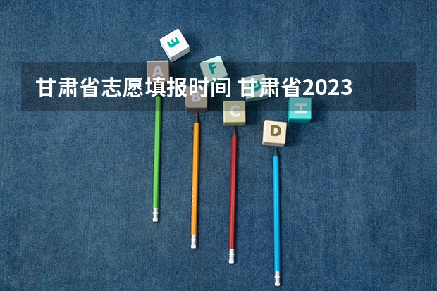 甘肃省志愿填报时间 甘肃省2023年专科填报志愿时间