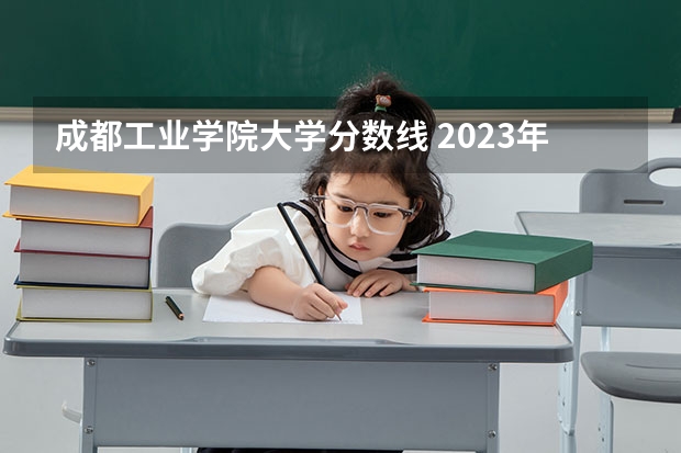 成都工业学院大学分数线 2023年各高校四川投档线