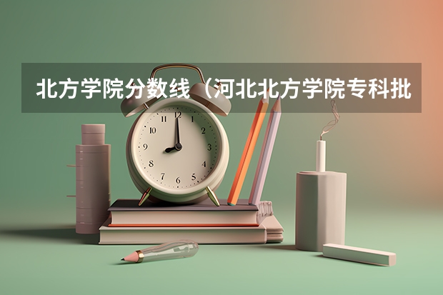 北方学院分数线（河北北方学院专科批录取分数线）