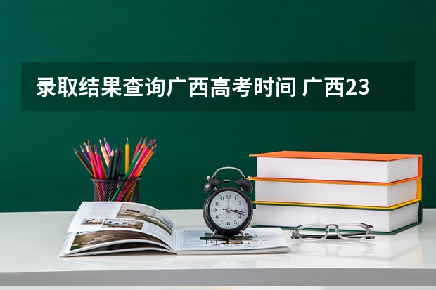 录取结果查询广西高考时间 广西23年高考录取时间安排