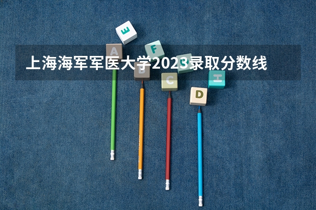 上海海军军医大学2023录取分数线（上海考生，理科，想找近几年医科类的大学的分数线，以上海为主，谢谢）