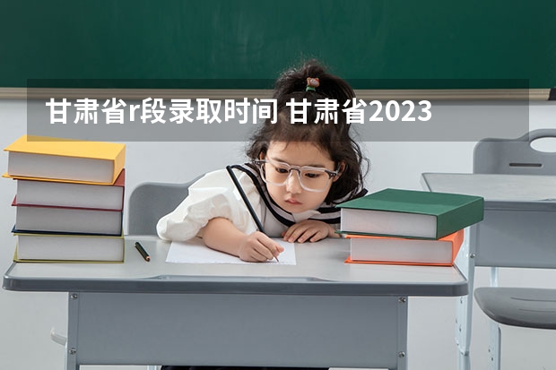 甘肃省r段录取时间 甘肃省2023年本科一批i段录取时间