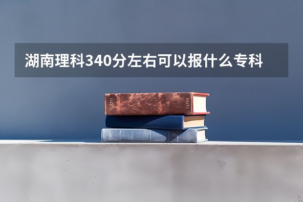 湖南理科340分左右可以报什么专科学校？