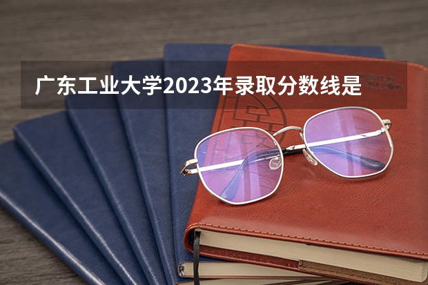 广东工业大学2023年录取分数线是多少？