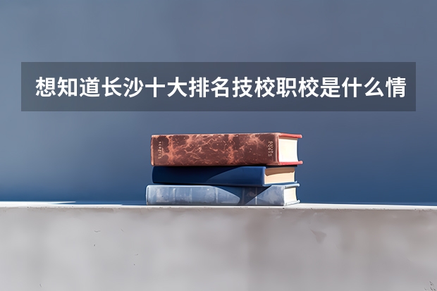 想知道长沙十大排名技校职校是什么情况的