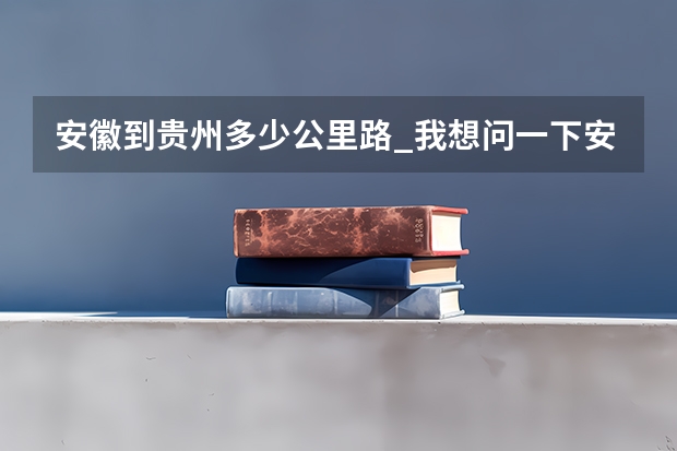 安徽到贵州多少公里路_我想问一下安徽合肥市离贵阳市有多少公里？有火车坐么