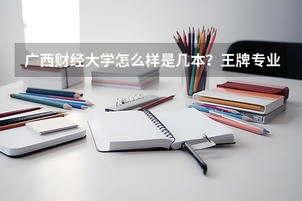 广西财经大学怎么样是几本？王牌专业是什么？录取分数线是多少？