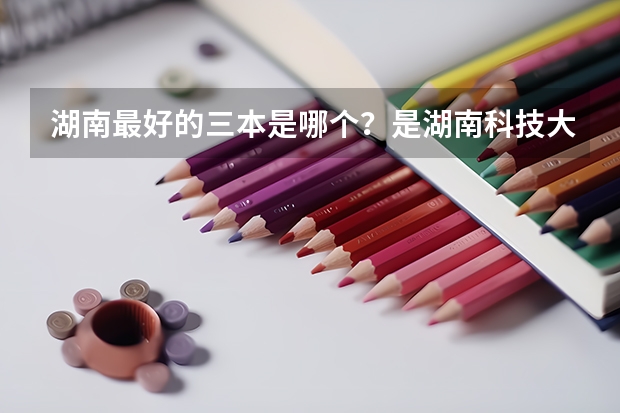 湖南最好的三本是哪个?是湖南科技大学潇湘学院吗