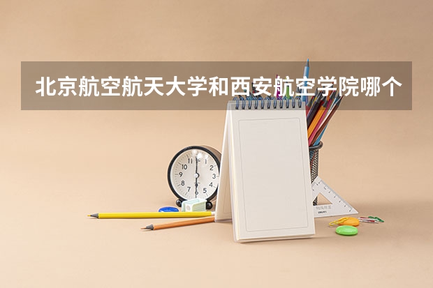 北京航空航天大学和西安航空学院哪个好 历年录取分数线汇总