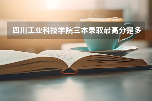 四川工业科技学院三本录取最高分是多少