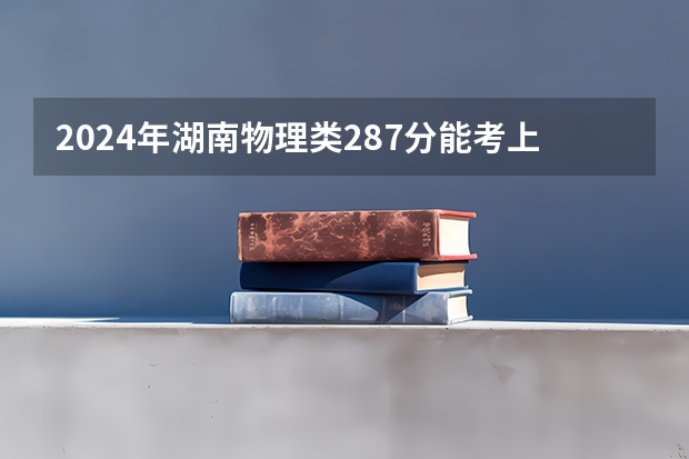 2024年湖南物理类287分能考上什么大学？