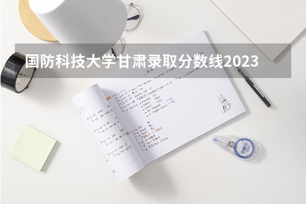 国防科技大学甘肃录取分数线2023（国防科技大学广东分数线）