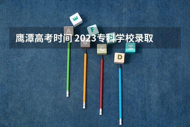 鹰潭高考时间 2023专科学校录取时间江西