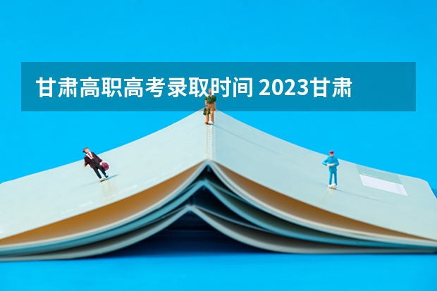 甘肃高职高考录取时间 2023甘肃大专录取时间