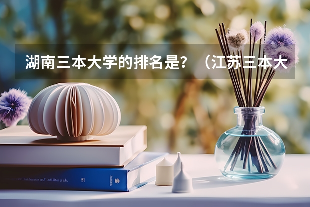 湖南三本大学的排名是？（江苏三本大学排名一览表）