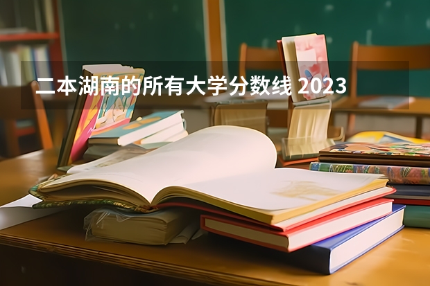 二本湖南的所有大学分数线 2023湖南二本高考分数线