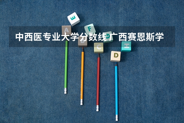 中西医专业大学分数线 广西赛恩斯学院录取分数线