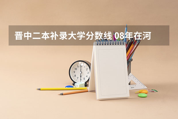 晋中二本补录大学分数线 08年在河南二本补录的院校名字