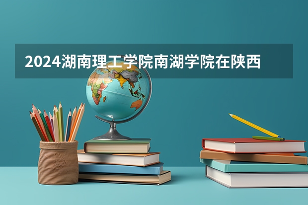 2024湖南理工学院南湖学院在陕西招生计划详解