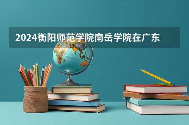 2024衡阳师范学院南岳学院在广东招生计划详解