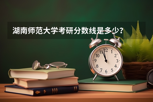 湖南师范大学考研分数线是多少？