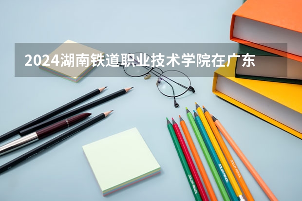 2024湖南铁道职业技术学院在广东招生计划详解