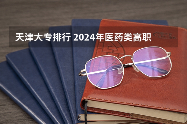 天津大专排行 2024年医药类高职院校排名：天津医学高等专科学校第一