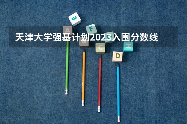 天津大学强基计划2023入围分数线（人民大学强基计划入围分数线）