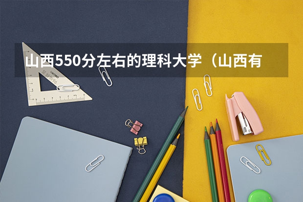 山西550分左右的理科大学（山西有几所三本大学院校排名榜）